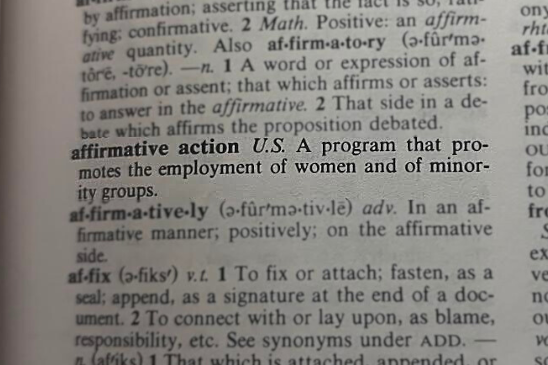 The word affirmative action has different definitions in different dictionaries. However, every dictionarys description of the term has one thing in common; the purpose of affirmative action is to aid a minority group. On June 29, the U.S. Supreme Court ruled against affirmative action programs at Harvard University and the University of North Carolina.