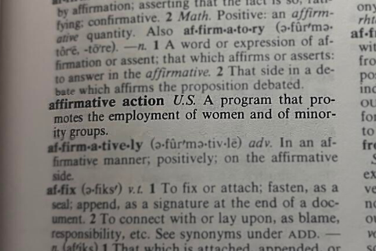 The word 'affirmative action' has different definitions in different dictionaries. However, every dictionary's description of the term has one thing in common; the purpose of affirmative action is to aid a minority group. On June 29, the U.S. Supreme Court ruled against affirmative action programs at Harvard University and the University of North Carolina.